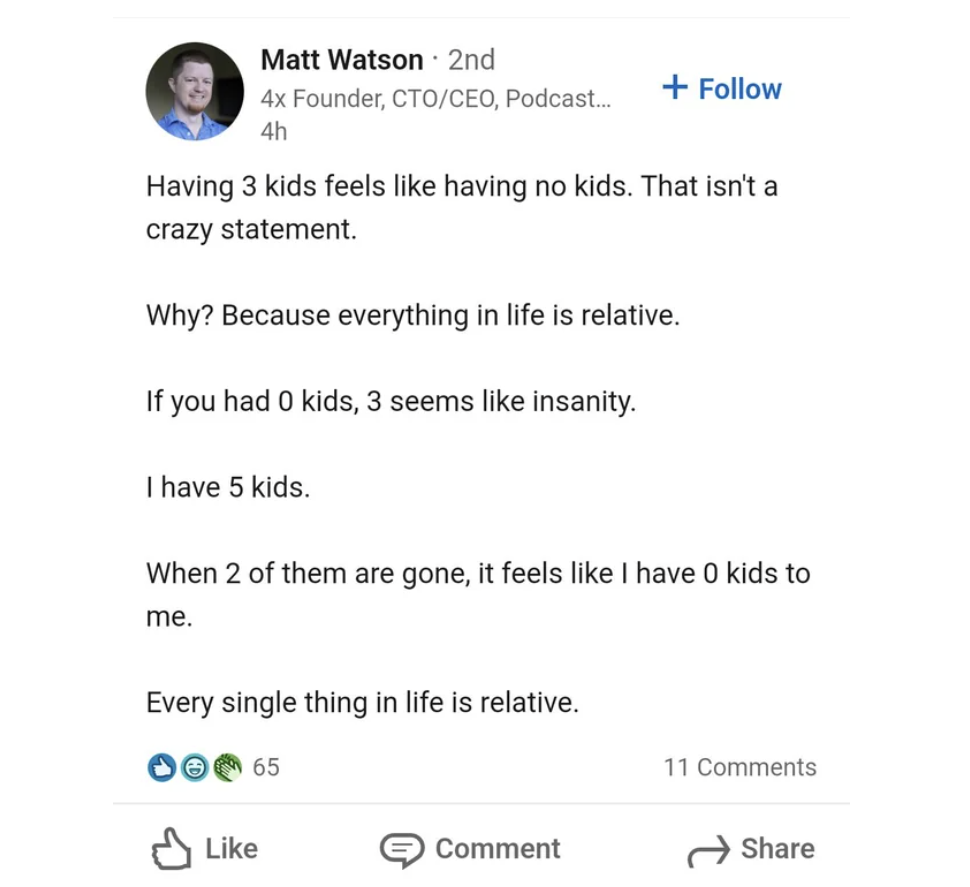 screenshot - . Matt Watson 2nd 4x Founder, CtoCeo, Podcast... 4h Having 3 kids feels having no kids. That isn't a crazy statement. Why? Because everything in life is relative. If you had 0 kids, 3 seems insanity. I have 5 kids. When 2 of them are gone, it